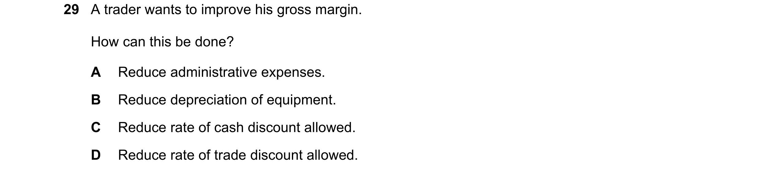 Question 12: A trader wants to improve his gross margin. How can this be done? A Reduce administrative expenses. B Reduce depreciation of equipment. C R…
