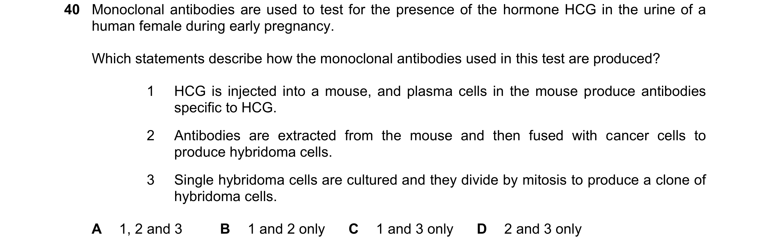 Question 123: Monoclonal antibodies are used to test for the presence of the hormone HCG in the urine of a human female during early pregnancy. Which sta…