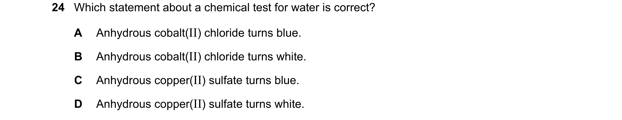 Question 9: Which statement about a chemical test for water is correct? A Anhydrous cobalt(II) chloride turns blue. B Anhydrous cobalt(II) chloride tur…