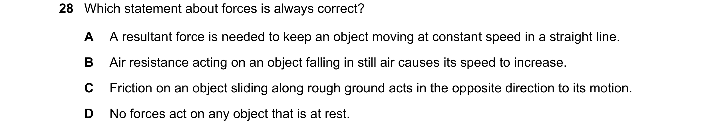 Question 32: Which statement about forces is always correct? A A resultant force is needed to keep an object moving at constant speed in a straight line…