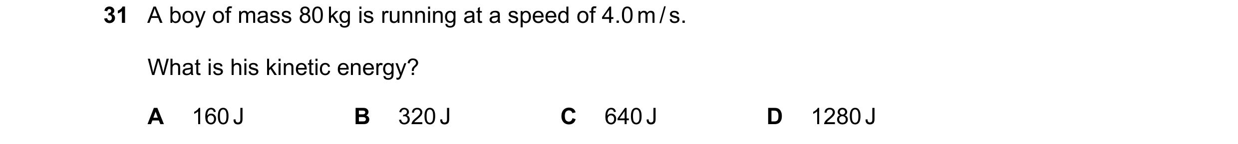 Question 61: A boy of mass 80 kg is running at a speed of 4.0 m / s. What is his kinetic energy? A 160 J B 320 J C 640 J D 1280 J
