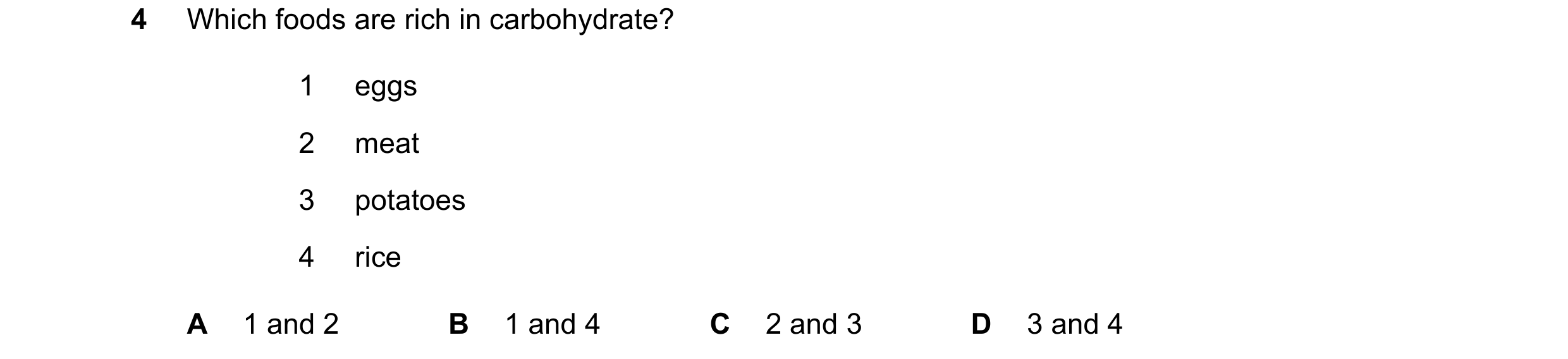 Question 8: Which foods are rich in carbohydrate? 1 eggs 2 meat 3 potatoes 4 rice A 1 and 2 B 1 and 4 C 2 and 3 D 3 and 4