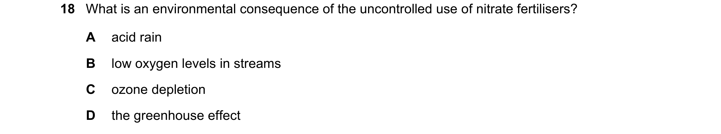 Question 106: What is an environmental consequence of the uncontrolled use of nitrate fertilisers? A acid rain B low oxygen levels in streams C ozone dep…