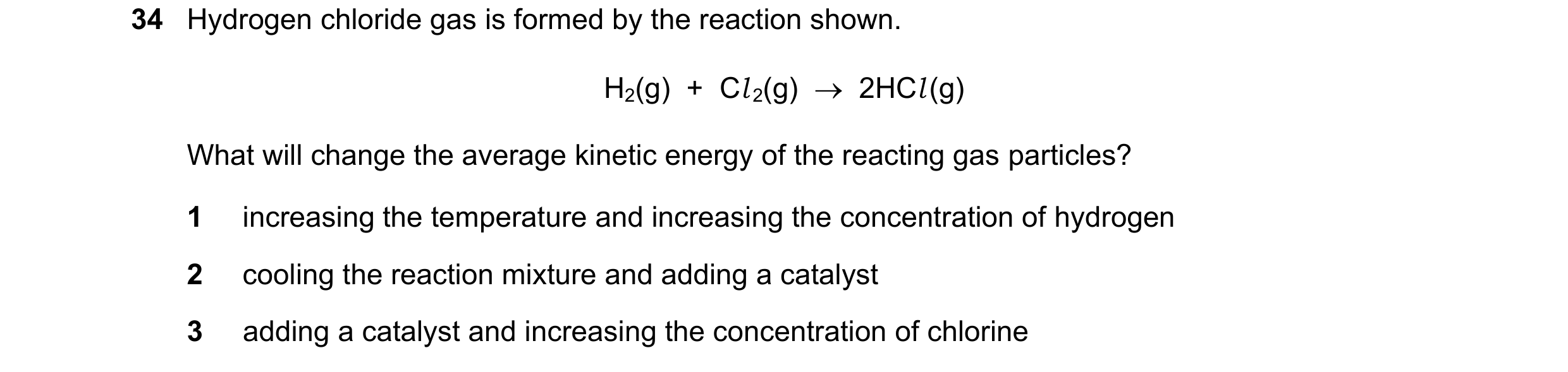 Question 113: Hydrogen chloride gas is formed by the reaction shown. H2(g)  +  Cl 2(g)    2HCl (g) What will change the average kinetic energy of the re…