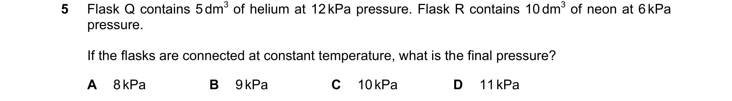 Question 95: Flask Q contains 5 dm3 of helium at 12 kPa pressure. Flask R contains 10 dm3 of neon at 6 kPa pressure. If the flasks are connected at cons…