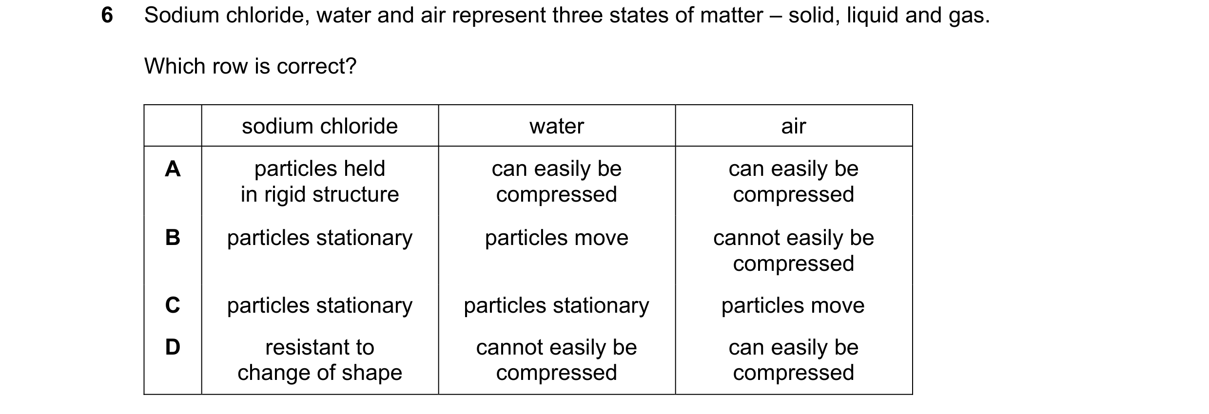 Question 74: Sodium chloride, water and air represent three states of matter – solid, liquid and gas. Which row is correct? sodium chloride water air A …