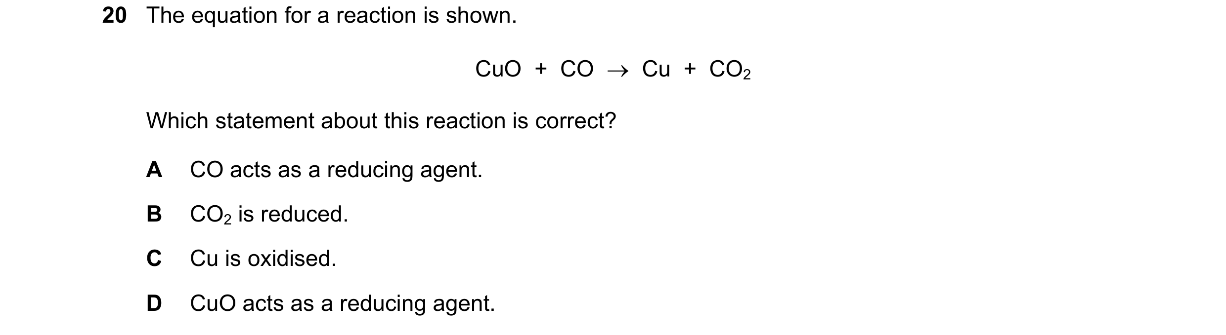Question 19: The equation for a reaction is shown. CuO  +  CO  →  Cu  +  CO2 Which statement about this reaction is correct? A CO acts as a reducing age…