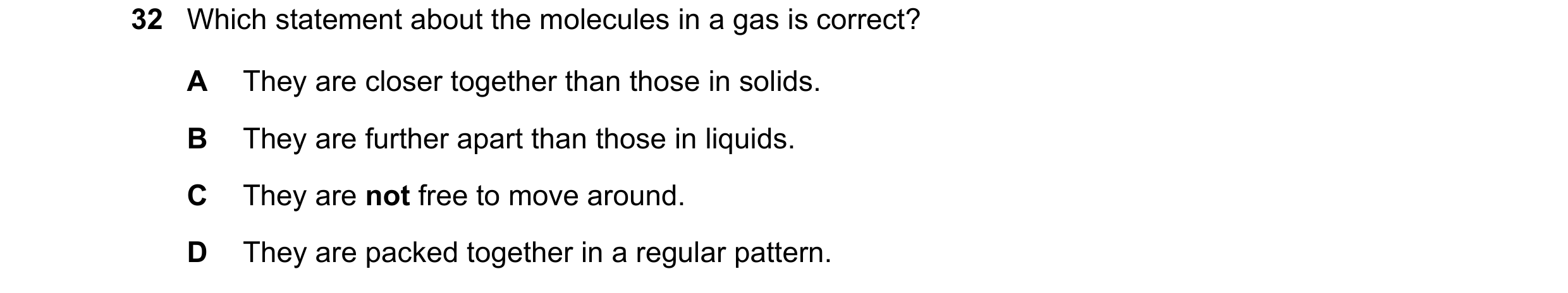 Question 19: Which statement about the molecules in a gas is correct? A They are closer together than those in solids. B They are further apart than tho…