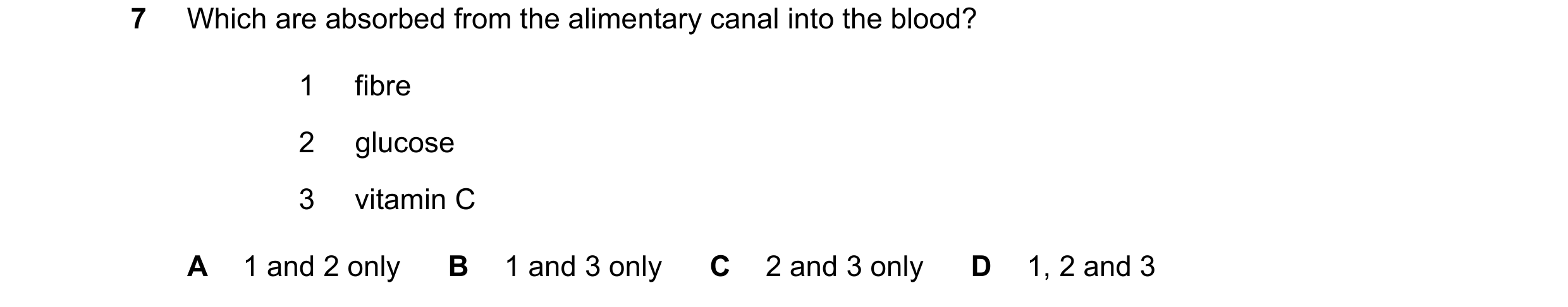 Question 7: Which are absorbed from the alimentary canal into the blood? 1 fibre 2 glucose 3 vitamin C A 1 and 2 only B 1 and 3 only C 2 and 3 only D 1…