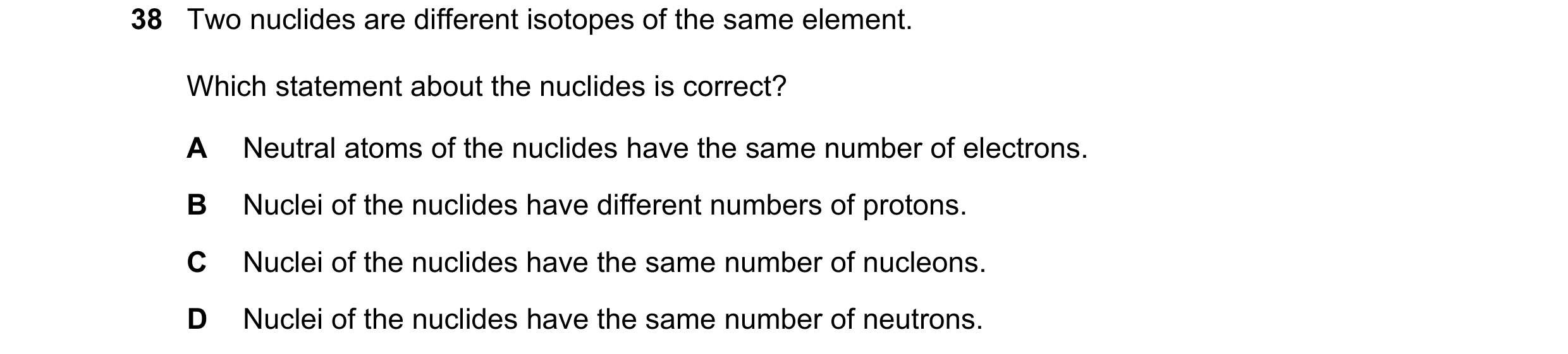 Question 120: Two nuclides are different isotopes of the same element. Which statement about the nuclides is correct? A Neutral atoms of the nuclides hav…