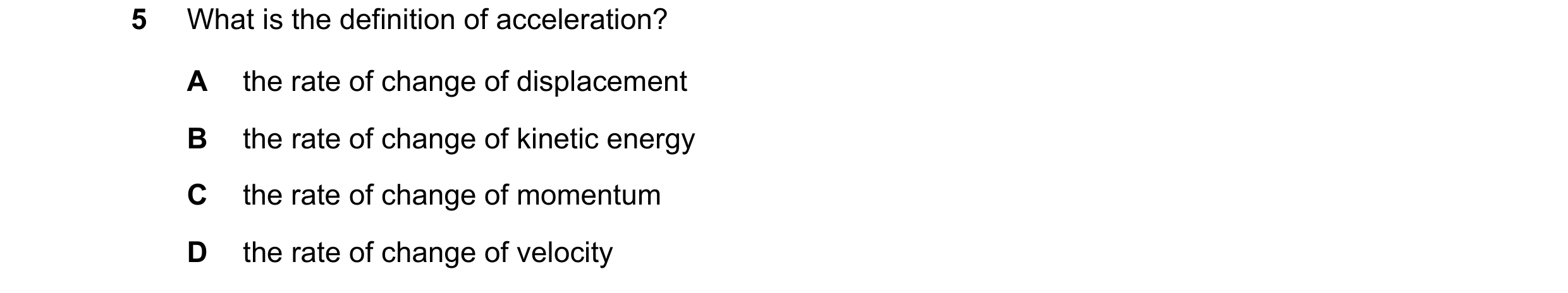 Question 199: What is the definition of acceleration? A the rate of change of displacement B the rate of change of kinetic energy C the rate of change of…