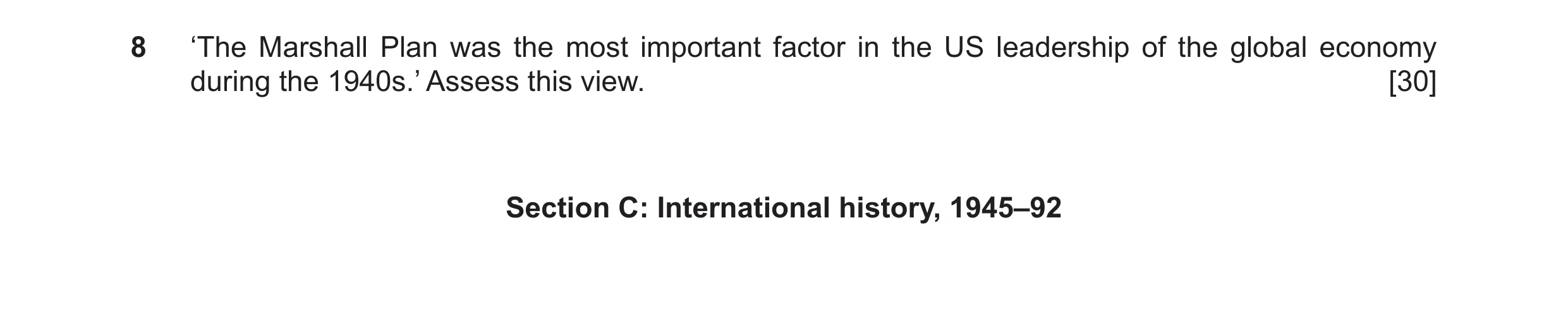 Question 10: ‘The Marshall Plan was the most important factor in the US leadership of the global economy during the 1940s.’ Assess this view. [30] Secti…