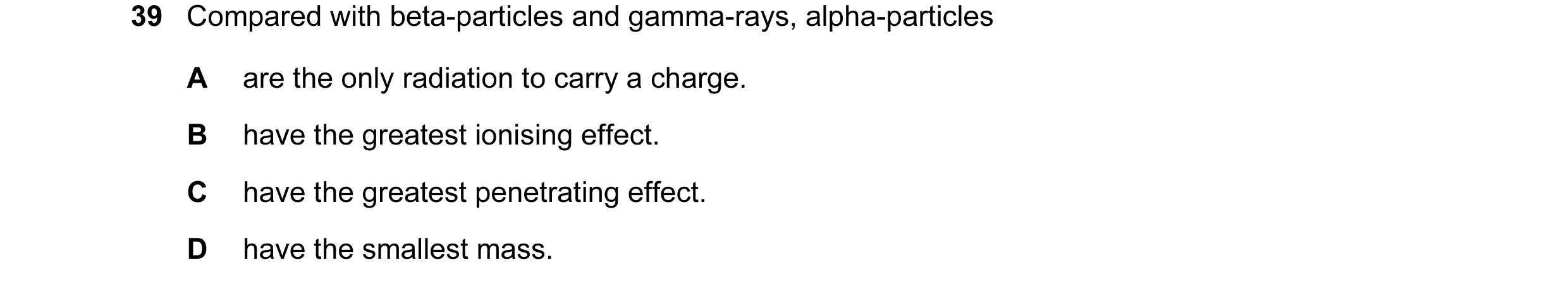 Question 18: Compared with beta-particles and gamma-rays, alpha-particles A are the only radiation to carry a charge. B have the greatest ionising effec…