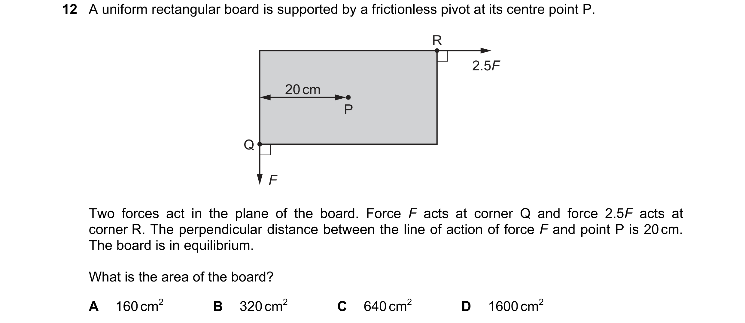 Question 91: A uniform rectangular board is supported by a frictionless pivot at its centre point P. R 2.5F 20 cm P Q F Two forces act in the plane of t…