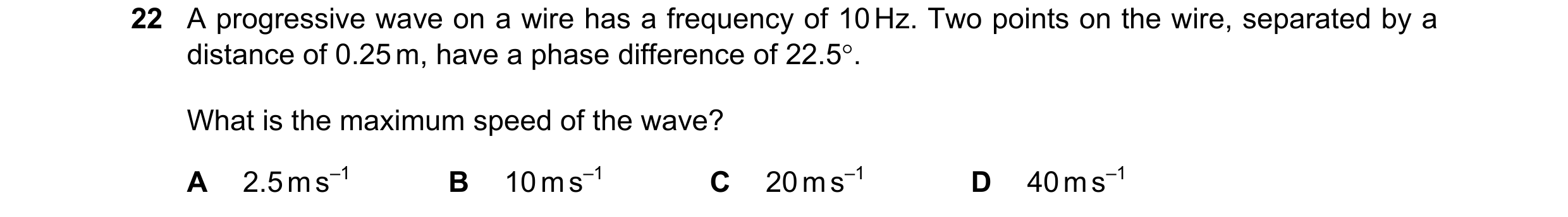 Question 95: A progressive wave on a wire has a frequency of 10 Hz. Two points on the wire, separated by a distance of 0.25 m, have a phase difference o…