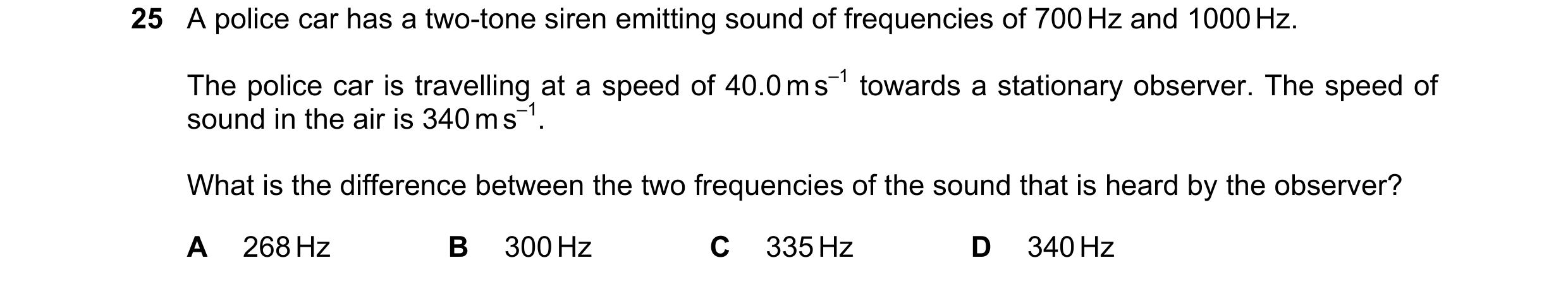 Question 20: A police car has a two-tone siren emitting sound of frequencies of 700 Hz and 1000 Hz. The police car is travelling at a speed of 40.0 m s–…