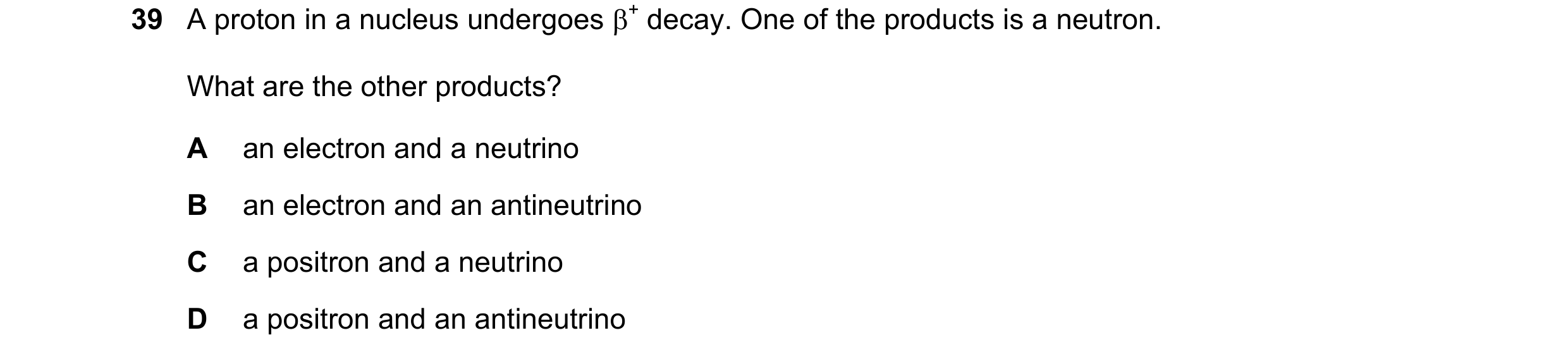 Question 94: A proton in a nucleus undergoes β+ decay. One of the products is a neutron. What are the other products? A an electron and a neutrino B an …