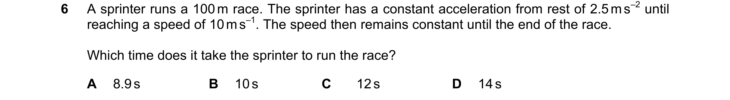 Question 144: A sprinter runs a 100 m race. The sprinter has a constant acceleration from rest of 2.5 m s–2 until reaching a speed of 10 m s–1. The speed…