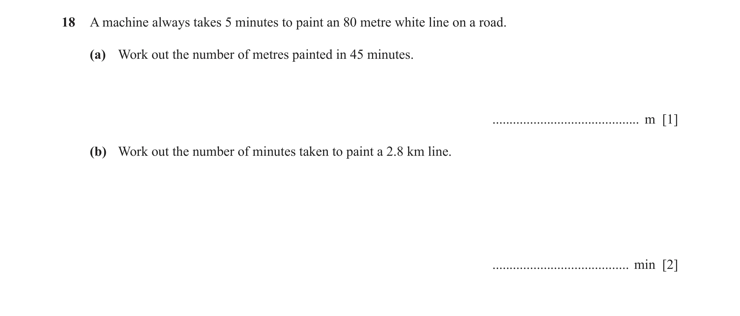 Question 50: A machine always takes 5 minutes to paint an 80 metre white line on a road. (a) Work out the number of metres painted in 45 minutes. ......…