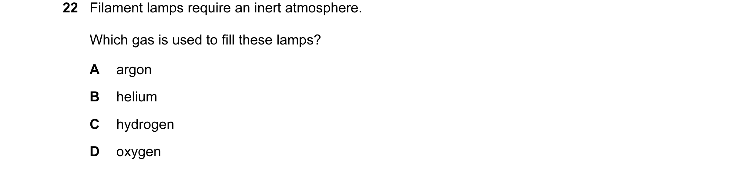 Question 3: Filament lamps require an inert atmosphere. Which gas is used to fill these lamps? A argon B helium C hydrogen D oxygen