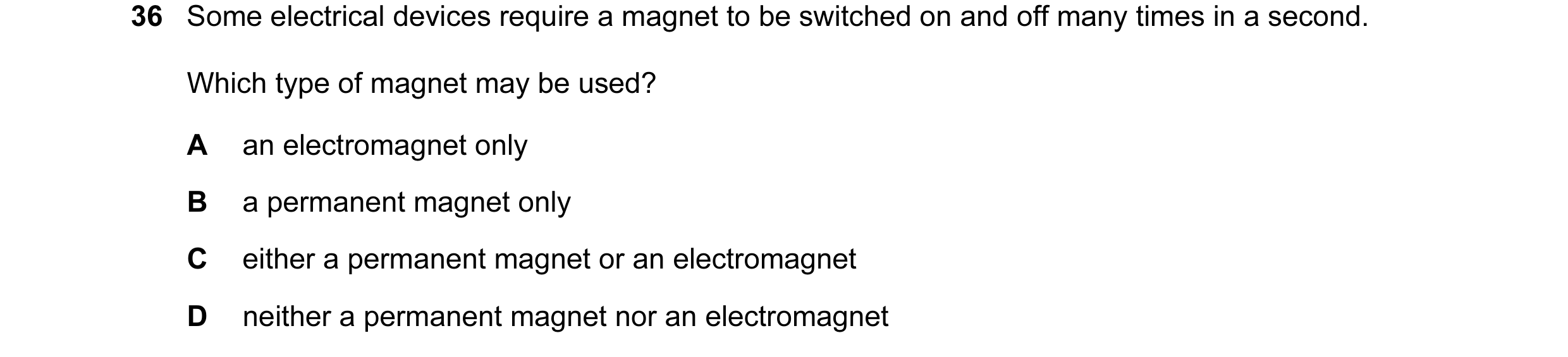 Question 25: Some electrical devices require a magnet to be switched on and off many times in a second. Which type of magnet may be used? A an electroma…
