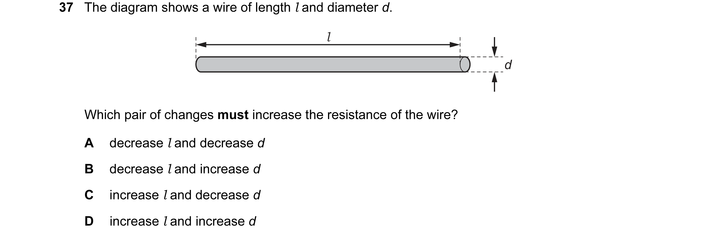 Question 33: The diagram shows a wire of length l and diameter d. l d Which pair of changes must increase the resistance of the wire? A decrease l and d…