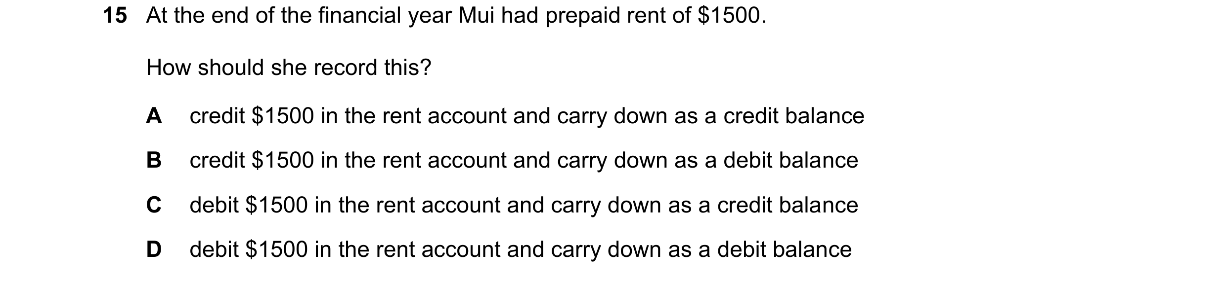 Question 25: At the end of the financial year Mui had prepaid rent of $1500. How should she record this? A credit $1500 in the rent account and carry do…