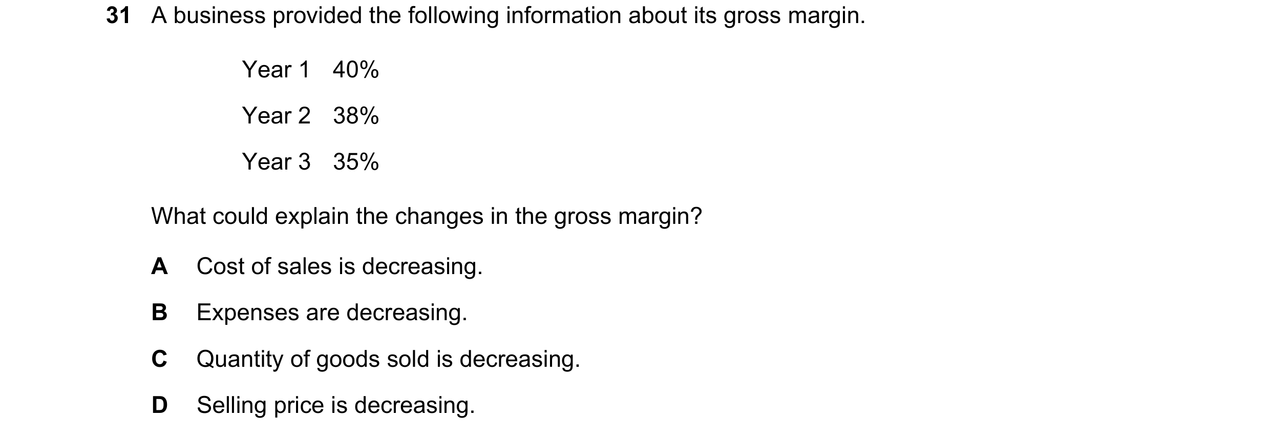 Question 26: A business provided the following information about its gross margin. Year 1 40% Year 2 38% Year 3 35% What could explain the changes in th…