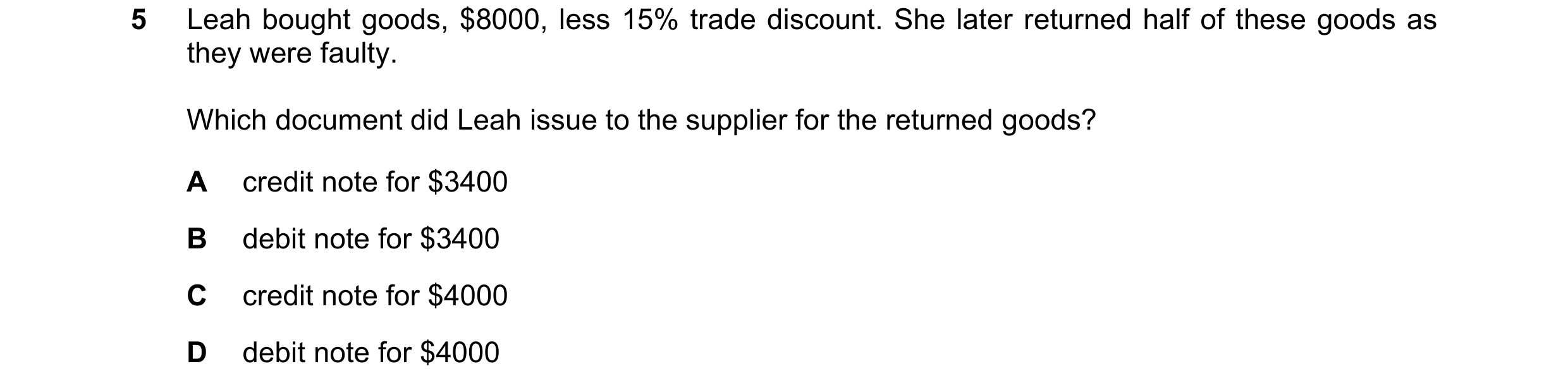 Question 15: Leah bought goods, $8000, less 15% trade discount. She later returned half of these goods as they were faulty. Which document did Leah issu…