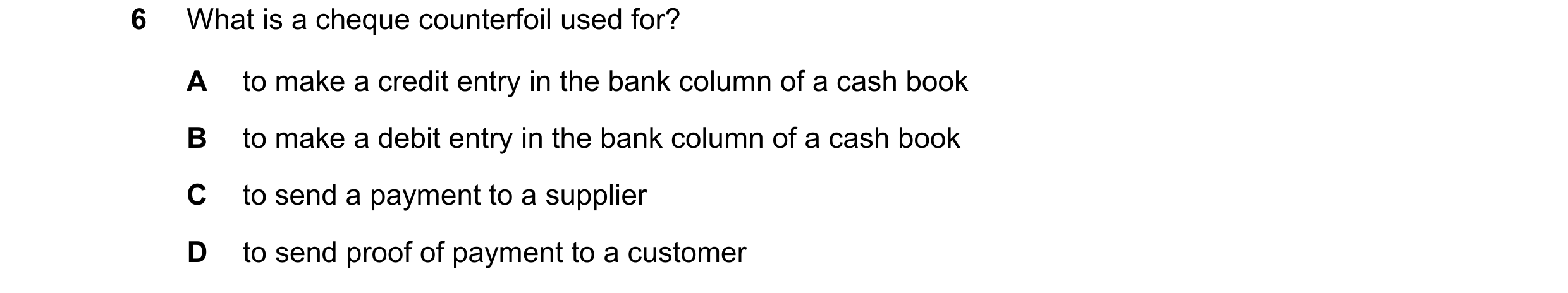 Question 16: What is a cheque counterfoil used for? A to make a credit entry in the bank column of a cash book B to make a debit entry in the bank colum…