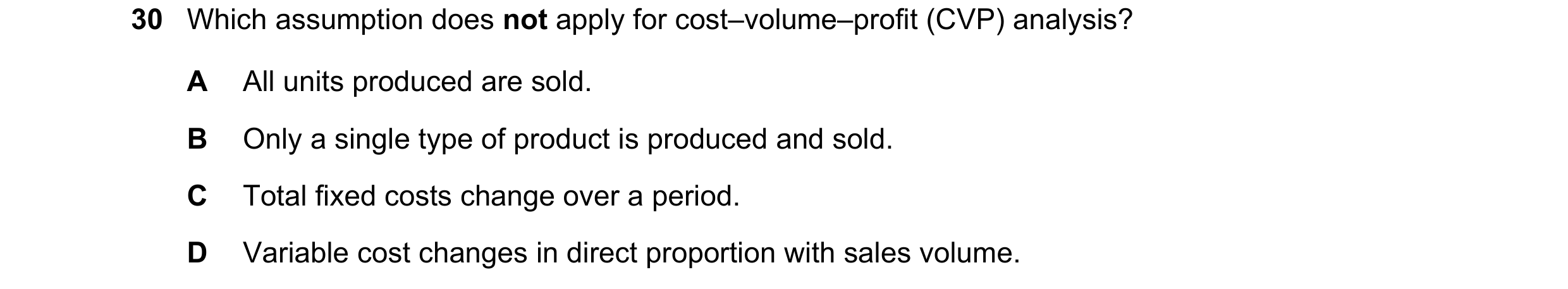 Question 504: Which assumption does not apply for cost–volume–profit (CVP) analysis? A All units produced are sold. B Only a single type of product is pr…