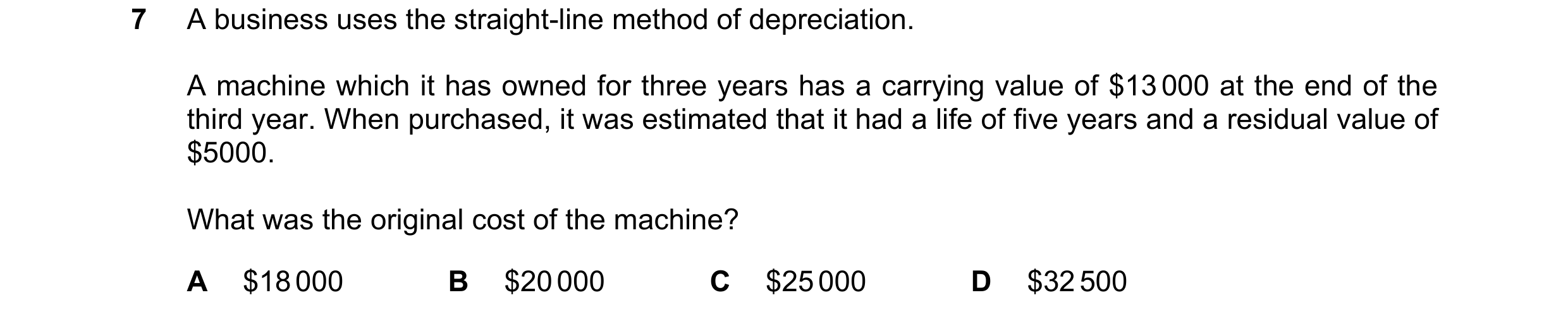 Question 262: A business uses the straight-line method of depreciation. A machine which it has owned for three years has a carrying value of $13 000 at t…