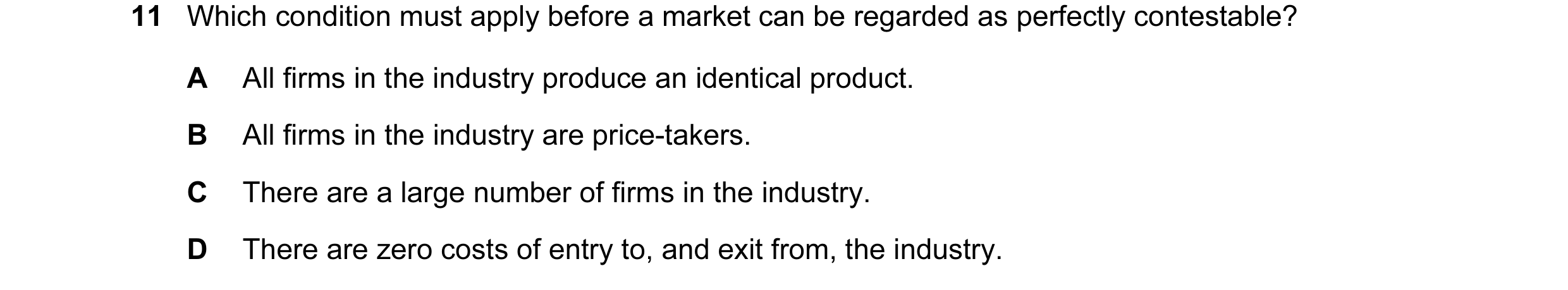 Question 56: Which condition must apply before a market can be regarded as perfectly contestable? A All firms in the industry produce an identical produ…