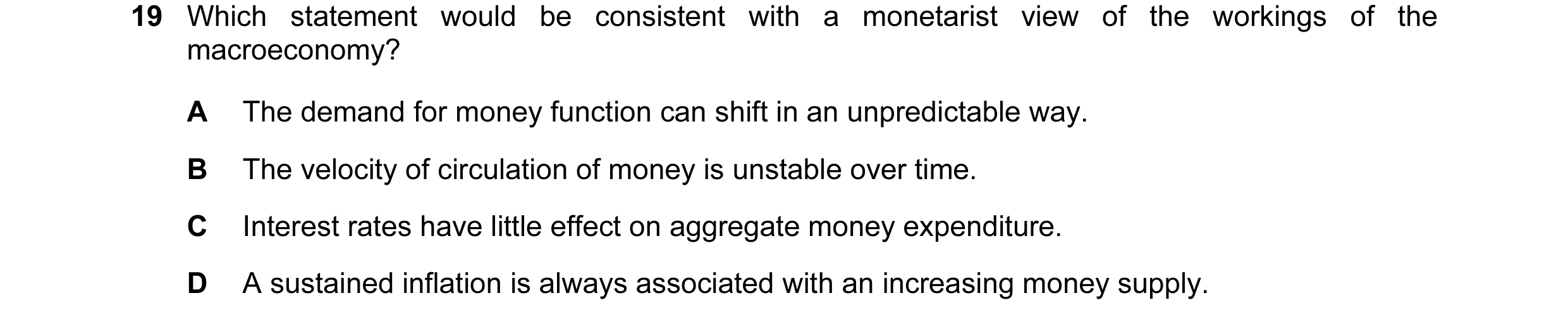 Question 62: Which statement would be consistent with a monetarist view of the workings of the macroeconomy? A The demand for money function can shift i…