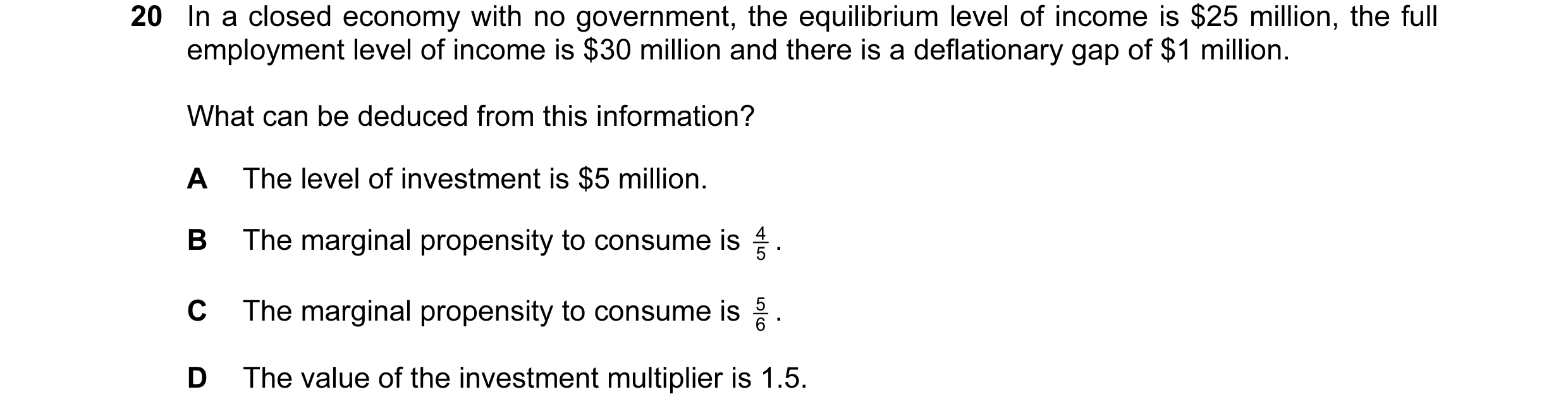 Question 37: In a closed economy with no government, the equilibrium level of income is $25 million, the full employment level of income is $30 million …
