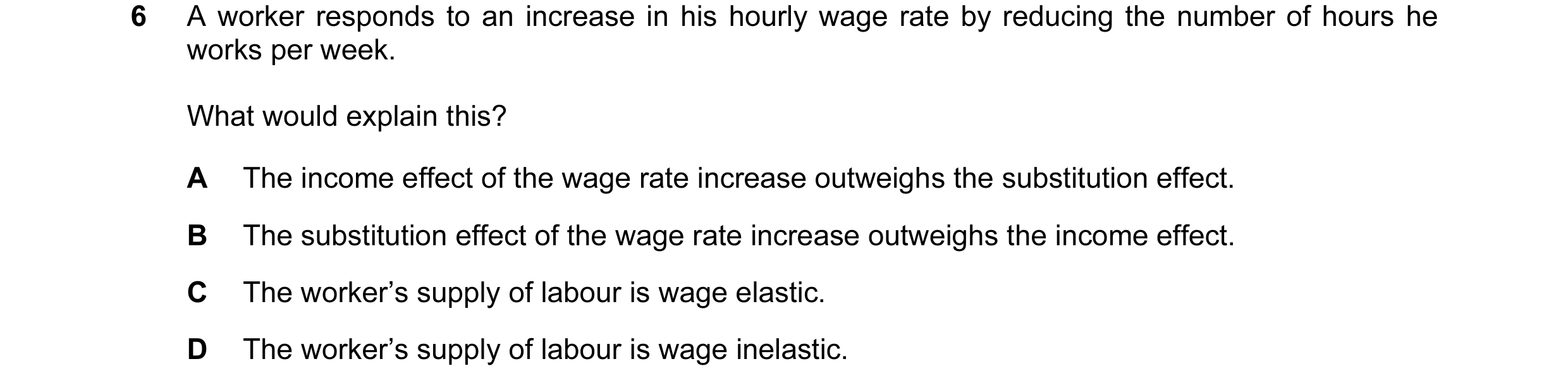 Question 49: A worker responds to an increase in his hourly wage rate by reducing the number of hours he works per week. What would explain this? A The …
