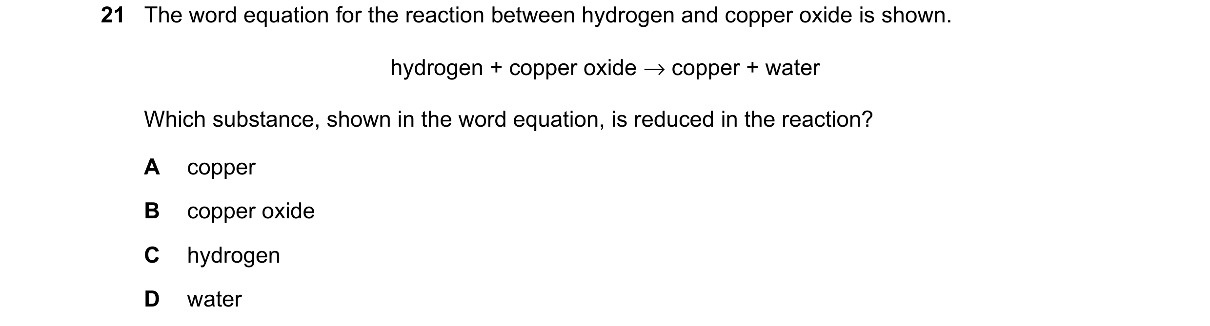 Question 71: The word equation for the reaction between hydrogen and copper oxide is shown. hydrogen + copper oxide → copper + water Which substance, sh…