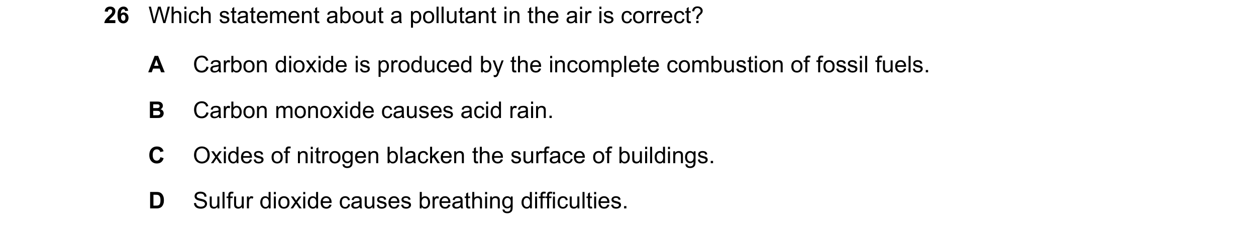 Question 63: Which statement about a pollutant in the air is correct? A Carbon dioxide is produced by the incomplete combustion of fossil fuels. B Carbo…
