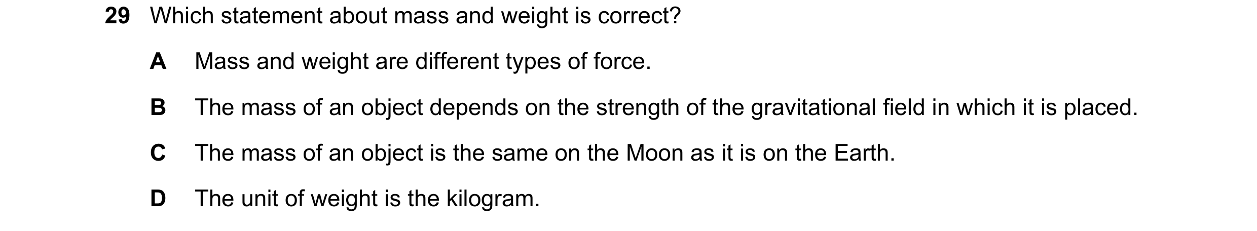 Question 45: Which statement about mass and weight is correct? A Mass and weight are different types of force. B The mass of an object depends on the st…