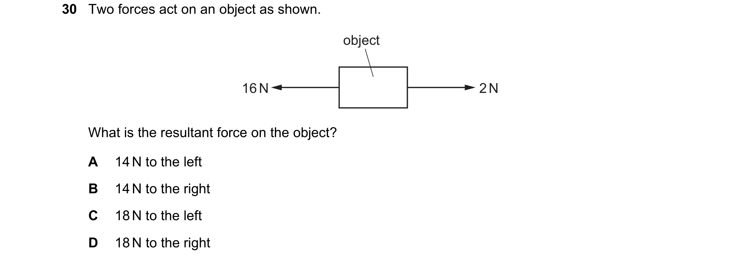 Question 41: Two forces act on an object as shown. object 16 N 2 N What is the resultant force on the object? A 14 N to the left B 14 N to the right C 1…