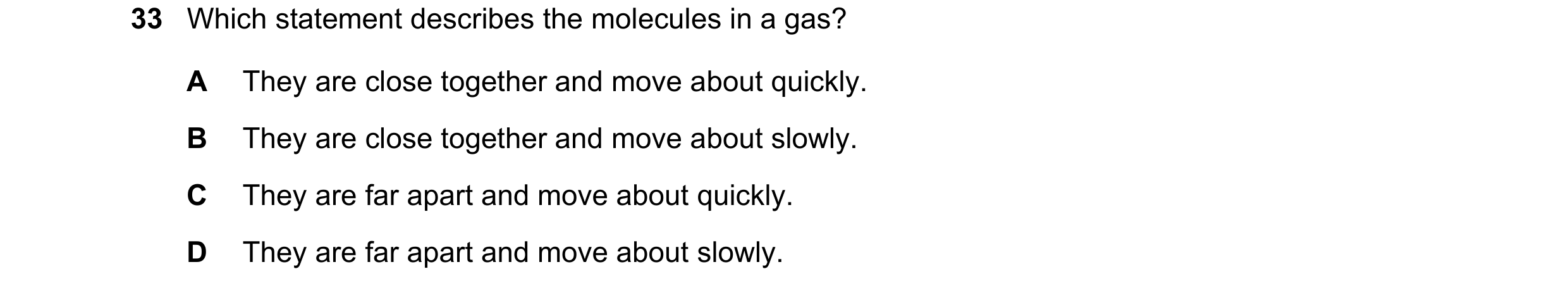 Question 80: Which statement describes the molecules in a gas? A They are close together and move about quickly. B They are close together and move abou…