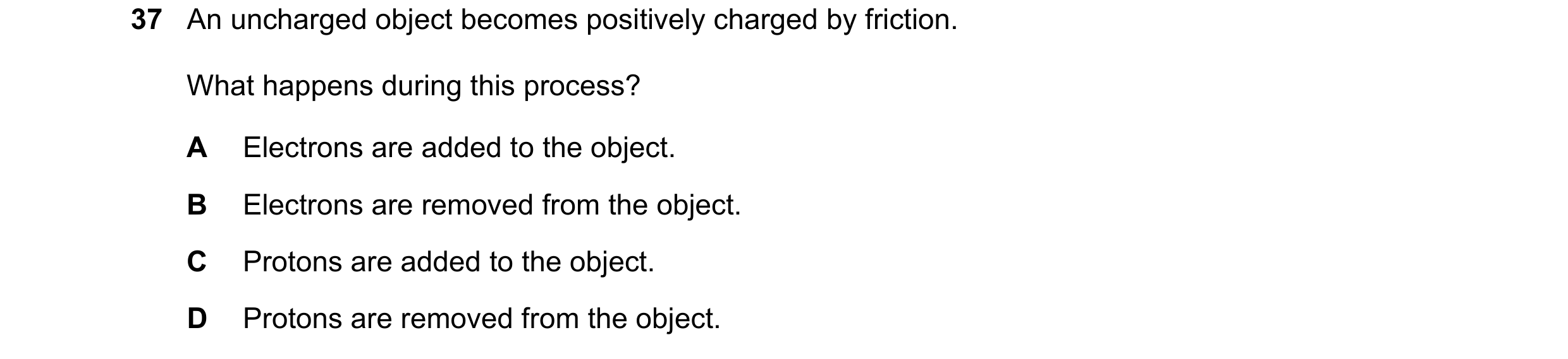 Question 122: An uncharged object becomes positively charged by friction. What happens during this process? A Electrons are added to the object. B Electr…