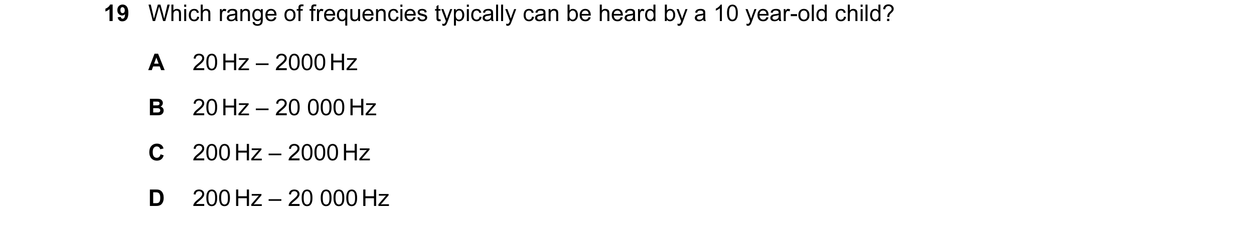 Question 25: Which range of frequencies typically can be heard by a 10 year-old child? A 20 Hz – 2000 Hz B 20 Hz – 20 000 Hz C 200 Hz – 2000 Hz D 200 Hz…