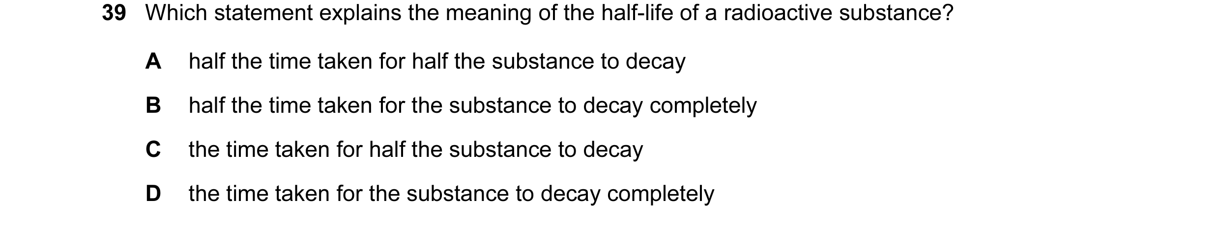 Question 22: Which statement explains the meaning of the half-life of a radioactive substance? A half the time taken for half the substance to decay B h…