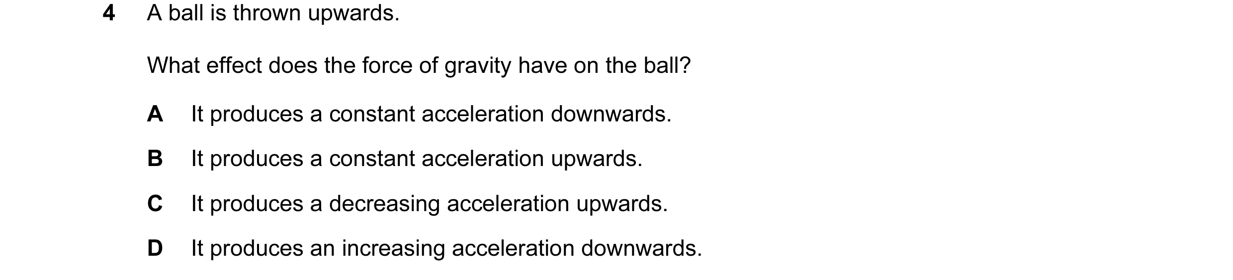 Question 25: A ball is thrown upwards. What effect does the force of gravity have on the ball? A It produces a constant acceleration downwards. B It pro…
