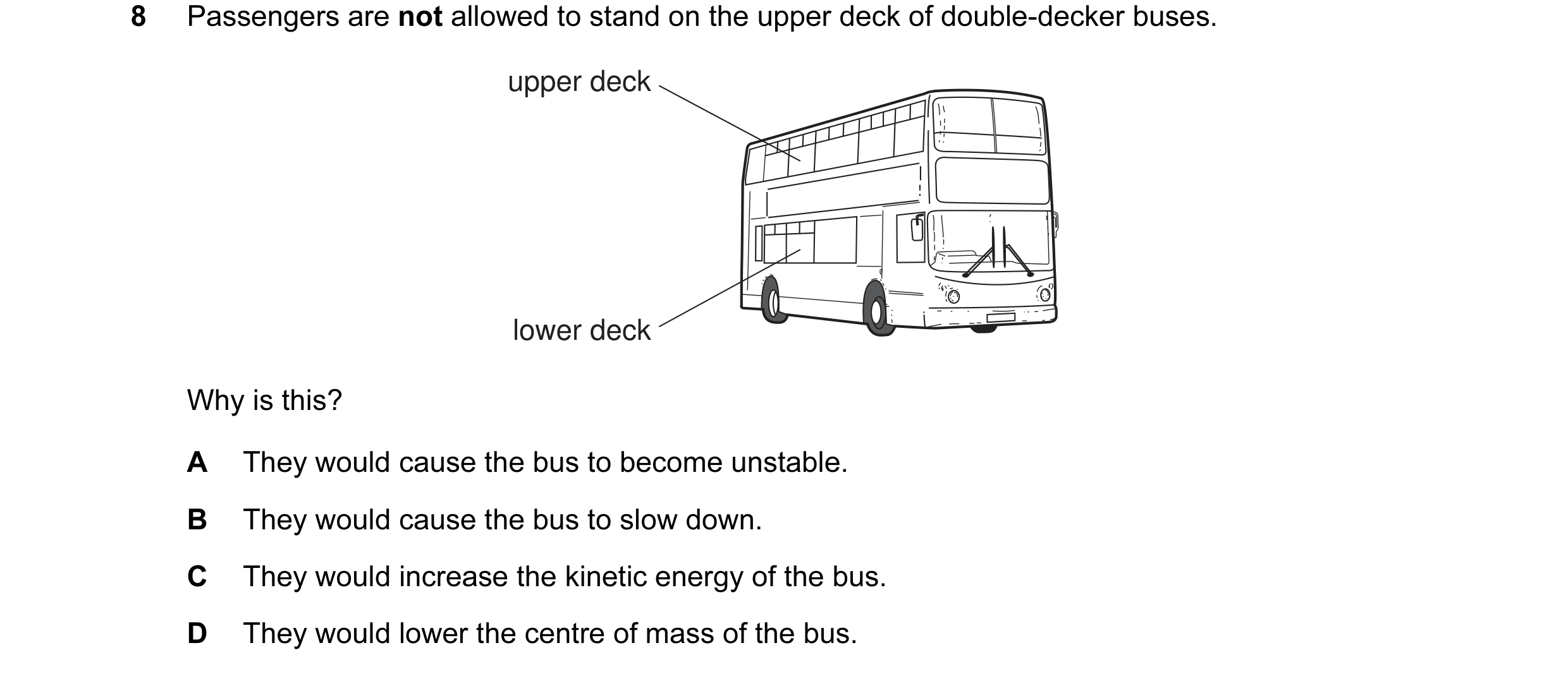Question 33: Passengers are not allowed to stand on the upper deck of double-decker buses. upper deck lower deck Why is this? A They would cause the bus…