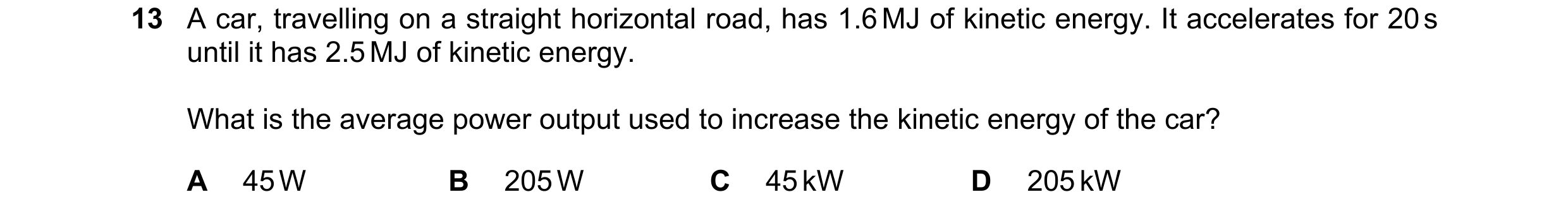 Question 71: A car, travelling on a straight horizontal road, has 1.6 MJ of kinetic energy. It accelerates for 20 s until it has 2.5 MJ of kinetic energ…
