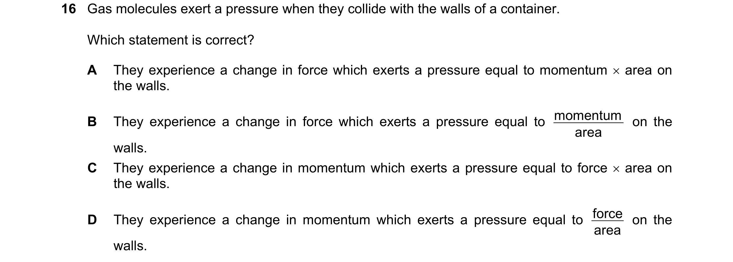 Question 51: Gas molecules exert a pressure when they collide with the walls of a container. Which statement is correct? A They experience a change in f…