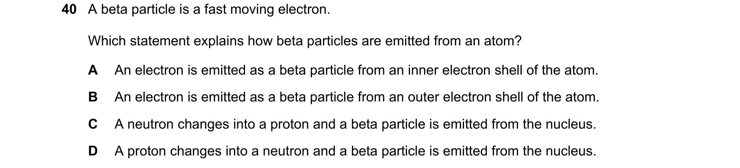 Question 62: A beta particle is a fast moving electron. Which statement explains how beta particles are emitted from an atom? A An electron is emitted a…