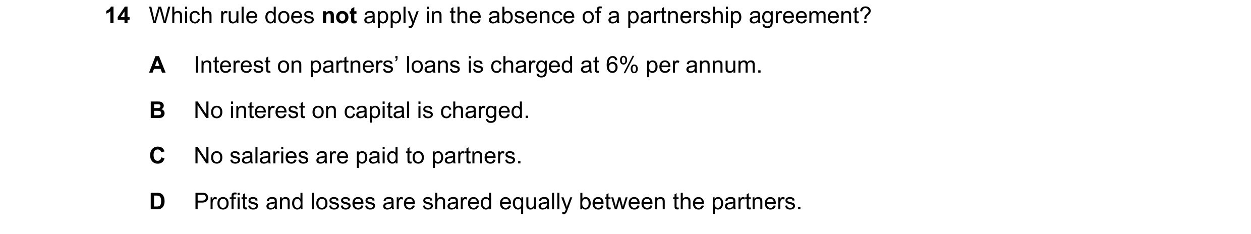 Question 267: Which rule does not apply in the absence of a partnership agreement? A Interest on partners’ loans is charged at 6% per annum. B No interes…